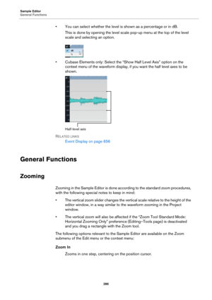 Page 286Sample Editor
General Functions
286
• You can select whether the level is shown as a percentage or in dB.
This is done by opening the level scale pop-up menu at the top of the level 
scale and selecting an option.
• Cubase Elements only: Select the “Show Half Level Axis” option on the 
context menu of the waveform display, if you want the half level axes to be 
shown.
Half-level axis
RELATED LINKS
Event Display on page 656
General Functions
Zooming
Zooming in the Sample Editor is done according to the...