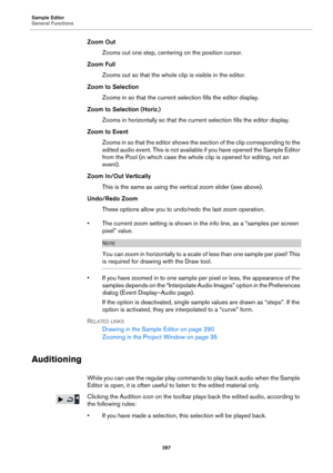 Page 287Sample Editor
General Functions
287
Zoom Out
Zooms out one step, centering on the position cursor.
Zoom Full
Zooms out so that the whole clip is visible in the editor.
Zoom to Selection
Zooms in so that the current selection fills the editor display.
Zoom to Selection (Horiz.)
Zooms in horizontally so that the current selection fills the editor display.
Zoom to Event
Zooms in so that the editor shows the section of the clip corresponding to the 
edited audio event. This is not available if you have...