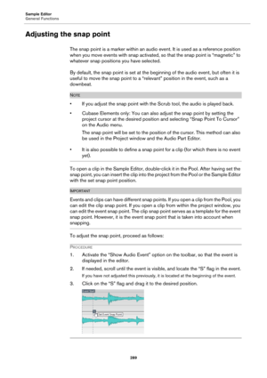 Page 289Sample Editor
General Functions
289
Adjusting the snap point
The snap point is a marker within an audio event. It is used as a reference position 
when you move events with snap activated, so that the snap point is “magnetic” to 
whatever snap positions you have selected.
By default, the snap point is set at the beginning of the audio event, but often it is 
useful to move the snap point to a “relevant” position in the event, such as a 
downbeat.
NOTE
• If you adjust the snap point with the Scrub tool,...