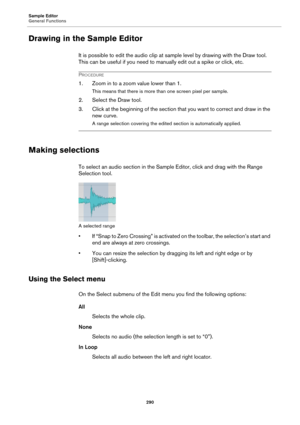 Page 290Sample Editor
General Functions
290
Drawing in the Sample Editor
It is possible to edit the audio clip at sample level by drawing with the Draw tool. 
This can be useful if you need to manually edit out a spike or click, etc.
PROCEDURE
1. Zoom in to a zoom value lower than 1.
This means that there is more than one screen pixel per sample.
2. Select the Draw tool.
3. Click at the beginning of the section that you want to correct and draw in the 
new curve.
A range selection covering the edited section is...