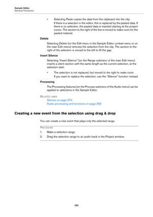 Page 292Sample Editor
General Functions
292
• Selecting Paste copies the data from the clipboard into the clip.
If there is a selection in the editor, this is replaced by the pasted data. If 
there is no selection, the pasted data is inserted starting at the project 
cursor. The section to the right of the line is moved to make room for the 
pasted material.
Delete
Selecting Delete (on the Edit menu in the Sample Editor context menu or on 
the main Edit menu) removes the selection from the clip. The section to...