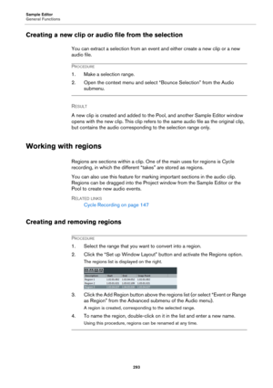 Page 293Sample Editor
General Functions
293
Creating a new clip or audio file from the selection
You can extract a selection from an event and either create a new clip or a new 
audio file.
PROCEDURE
1. Make a selection range.
2. Open the context menu and select “Bounce Selection” from the Audio 
submenu.
RESULT 
A new clip is created and added to the Pool, and another Sample Editor window 
opens with the new clip. This clip refers to the same audio file as the original clip, 
but contains the audio...