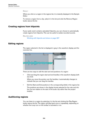 Page 294Sample Editor
General Functions
294
RESULT 
When you click on a region in the regions list, it is instantly displayed in the Sample 
Editor.
To remove a region from a clip, select it in the list and click the Remove Region 
button above the list.
Creating regions from hitpoints
If your audio event contains calculated hitpoints, you can choose to automatically 
create regions from hitpoints. This can be useful to isolate recorded sounds.
RELATED LINKS
Working with hitpoints and slices on page 297
Editing...