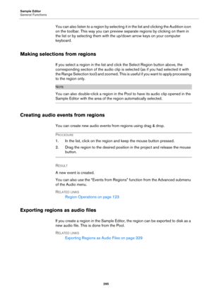 Page 295Sample Editor
General Functions
295
You can also listen to a region by selecting it in the list and clicking the Audition icon 
on the toolbar. This way you can preview separate regions by clicking on them in 
the list or by selecting them with the up/down arrow keys on your computer 
keyboard.
Making selections from regions
If you select a region in the list and click the Select Region button above, the 
corresponding section of the audio clip is selected (as if you had selected it with 
the Range...