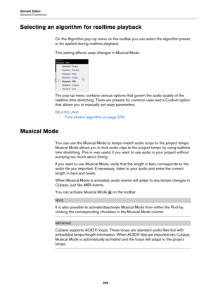 Page 296Sample Editor
General Functions296
Selecting an algorithm for realtime playback
On the Algorithm pop-up menu on the toolbar you can select the algorithm preset 
to be applied during realtime playback.
This setting affects warp changes in Musical 
 Mode.
The pop-up menu contains various options that govern the audio quality of the 
realtime time stretching. There are presets for common uses and a Custom option 
that allows you to manually set warp parameters. 
R
ELATED LINKS
Time stretch algorithm on page...