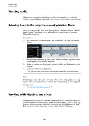 Page 297Sample Editor
Warping audio
297
Warping audio
Warping is a term used to describe the realtime time stretching of a selected 
section of audio. Warping is generally used to correct the tempo or timing of audio.
Adjusting loops to the project tempo using Musical Mode
Audio loops are normally short audio files containing a defined number of bars with 
straight beats. These loops can be adjusted to the project tempo by using the 
Musical Mode function.
PROCEDURE
1. Import an audio loop into a project and...