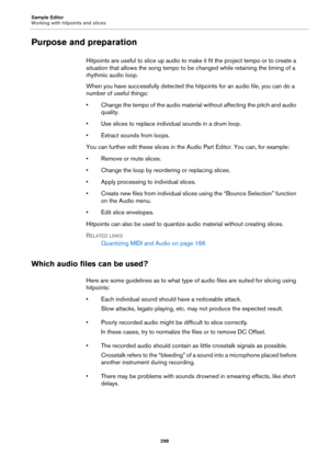 Page 298Sample Editor
Working with hitpoints and slices
298
Purpose and preparation
Hitpoints are useful to slice up audio to make it fit the project tempo or to create a 
situation that allows the song tempo to be changed while retaining the timing of a 
rhythmic audio loop.
When you have successfully detected the hitpoints for an audio file, you can do a 
number of useful things:
• Change the tempo of the audio material without affecting the pitch and audio 
quality.
• Use slices to replace individual sounds...