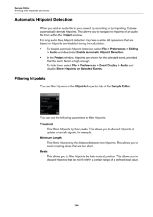 Page 299Sample Editor
Working with hitpoints and slices
299
Automatic Hitpoint Detection
When you add an audio file to your project by recording or by importing, Cubase 
automatically detects hitpoints. This allows you to navigate to hitpoints of an audio 
file from within the Project window.
For long audio files, hitpoint detection may take a while. All operations that are 
based on hitpoints are disabled during the calculation.
• To disable automatic hitpoint detection, select File > Preferences > Editing 
>...