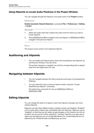 Page 300Sample Editor
Working with hitpoints and slices
300
Using Hitpoints to Locate Audio Positions in the Project Window
You can navigate through the hitpoints of an audio event in the Project window.
PREREQUISITE 
Enable Automatic Hitpoint Detection is activated (File > Preferences > Editing 
> Audio).
PROCEDURE
1. Select the audio track that contains the audio event for which you want to 
locate hitpoints.
2. Press [Alt]/[Option]-[N] to navigate to the next hitpoint, or [Alt]/[Option]-[B] to 
navigate to...