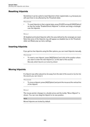 Page 302Sample Editor
Working with hitpoints and slices
302
Resetting hitpoints
Sometimes it can be useful to reset hitpoints to their original state, e. g. because you 
still want them to be affected by the Threshold slider.
PROCEDURE
• To reset hitpoints to their original state, press [Ctrl]/[Command]-[Alt]/[Option] 
so that the tooltip “Enable/Unlock Hitpoints” is shown and drag a rectangle 
over the hitpoints.
RESULT 
All disabled and locked hitpoints within the area defined by the rectangle are reset. 
Note...