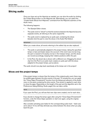 Page 303Sample Editor
Working with hitpoints and slices
303
Slicing audio
Once you have set up the hitpoints as needed, you can slice the audio by clicking 
the Create Slices button on the Hitpoints tab. Alternatively, you can select the 
“Create Audio Slices from Hitpoints” command from the Hitpoints submenu of the 
Audio menu.
The following happens:
• The Sample Editor closes.
• The audio event is “sliced” so that the sections between the hitpoints become 
separate events, all referring to the same original...