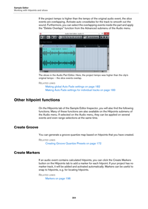 Page 304Sample Editor
Working with hitpoints and slices
304
If the project tempo is higher than the tempo of the original audio event, the slice 
events are overlapping. Activate auto crossfades for the track to smooth out the 
sound. Furthermore, you can select the overlapping events inside the part and apply 
the “Delete Overlaps” function from the Advanced submenu of the Audio menu.
The slices in the Audio Part Editor. Here, the project tempo was higher than the clip’s 
original tempo – the slice events...