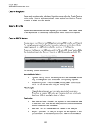 Page 305Sample Editor
Working with hitpoints and slices
305
Create Regions
If your audio event contains calculated hitpoints, you can click the Create Regions 
button on the Hitpoints tab to automatically create regions from hitpoints. This can 
be useful to isolate recorded sounds.
Create Events
If your audio event contains calculated hitpoints, you can click the Create Events button 
on the Hitpoints tab to automatically create separate events based on the hitpoints.
Create MIDI Notes
You can export your...