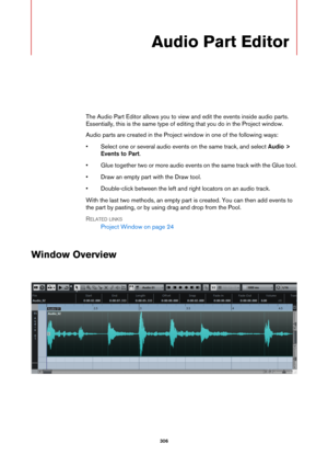 Page 306306
Audio Part Editor
The Audio Part Editor allows you to view and edit the events inside audio parts. 
Essentially, this is the same type of editing that you do in the Project window.
Audio parts are created in the Project window in one of the following ways:
• Select one or several audio events on the same track, and select Audio > 
Events to Part.
• Glue together two or more audio events on the same track with the Glue tool.
• Draw an empty part with the Draw tool.
• Double-click between the left and...