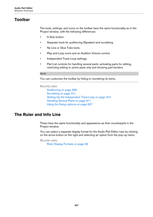 Page 307Audio Part Editor
Window Overview
307
Toolbar
The tools, settings, and icons on the toolbar have the same functionality as in the 
Project window, with the following differences:
• A Solo button.
• Separate tools for auditioning (Speaker) and scrubbing.
• No Line or Glue Tube tools.
• Play and Loop icons and an Audition Volume control.
• Independent Track Loop settings.
• Part List controls for handling several parts: activating parts for editing, 
restricting editing to active parts only and showing...