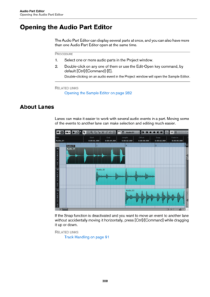 Page 308Audio Part Editor
Opening the Audio Part Editor
308
Opening the Audio Part Editor
The Audio Part Editor can display several parts at once, and you can also have more 
than one Audio Part Editor open at the same time.
PROCEDURE
1. Select one or more audio parts in the Project window.
2. Double-click on any one of them or use the Edit-Open key command, by 
default [Ctrl]/[Command]-[E].
Double-clicking on an audio event in the Project window will open the Sample Editor.
RELATED LINKS
Opening the Sample...