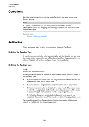 Page 309Audio Part Editor
Operations
309
Operations
Zooming, selecting and editing in the Audio Part Editor are done just as in the 
Project window.
NOTE
If a part is a shared copy (i. e. you have previously copied the part by 
[Alt]/[Option]-[Shift] and dragging), any editing you perform will affect all shared 
copies of this part.
RELATED LINKS
Project Window on page 24
Auditioning
There are several ways to listen to the events in the Audio Part Editor.
By Using the Speaker Tool
If you click somewhere in the...