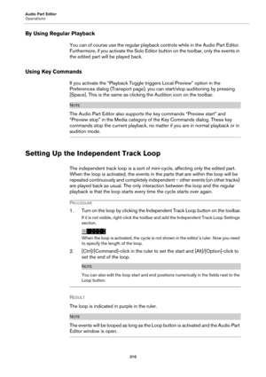 Page 310Audio Part Editor
Operations
310
By Using Regular Playback
You can of course use the regular playback controls while in the Audio Part Editor. 
Furthermore, if you activate the Solo Editor button on the toolbar, only the events in 
the edited part will be played back.
Using Key Commands
If you activate the “Playback Toggle triggers Local Preview” option in the 
Preferences dialog (Transport page), you can start/stop auditioning by pressing 
[Space]. This is the same as clicking the Audition icon on the...