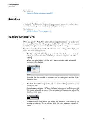 Page 311Audio Part Editor
Operations
311
RELATED LINKS
Using the Setup options on page 627
Scrubbing
In the Audio Part Editor, the Scrub tool has a separate icon on the toolbar. Apart 
from that, scrubbing works exactly as in the Project window.
RELATED LINKS
Using the Scrub Tool on page 110
Handling Several Parts
When you open the Audio Part Editor with several parts selected – all on the same 
track or on different tracks – they might not all fit in the editor window, which can 
make it hard to get an overview...
