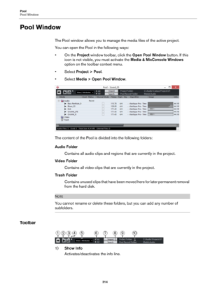 Page 314Pool
Pool Window
314
Pool Window
The Pool window allows you to manage the media files of the active project.
You can open the Pool in the following ways:
• On the Project window toolbar, click the Open Pool Window button. If this 
icon is not visible, you must activate the Media & MixConsole Windows 
option on the toolbar context menu.
•Select Project > Pool.
•Select Media > Open Pool Window.
The content of the Pool is divided into the following folders:
Audio Folder
Contains all audio clips and regions...