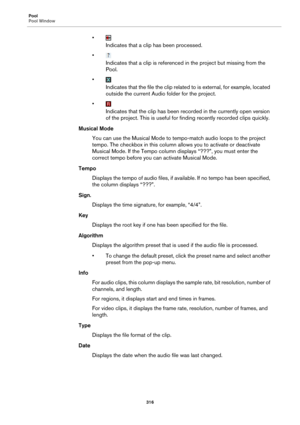 Page 316Pool
Pool Window
316
•
Indicates that a clip has been processed.
•
Indicates that a clip is referenced in the project but missing from the 
Pool.
•
Indicates that the file the clip related to is external, for example, located 
outside the current Audio folder for the project.
•
Indicates that the clip has been recorded in the currently open version 
of the project. This is useful for finding recently recorded clips quickly.
Musical Mode
You can use the Musical Mode to tempo-match audio loops to the...