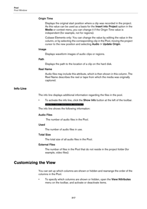 Page 317Pool
Pool Window
317
Origin Time
Displays the original start position where a clip was recorded in the project. 
As this value can be used as a basis for the Insert into Project option in the 
Media or context menu, you can change it if the Origin Time value is 
independent (for example, not for regions).
Cubase Elements only: You can change the value by editing the value in the 
column, or by selecting the corresponding clip in the Pool, moving the project 
cursor to the new position and selecting Audio...
