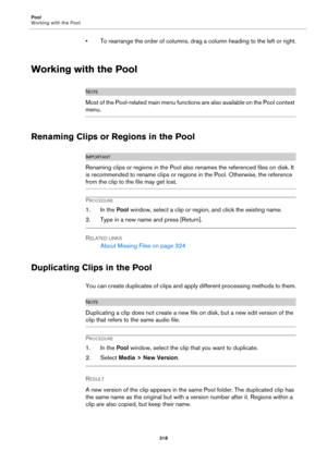 Page 318Pool
Working with the Pool
318
• To rearrange the order of columns, drag a column heading to the left or right.
Working with the Pool
NOTE
Most of the Pool-related main menu functions are also available on the Pool context 
menu.
Renaming Clips or Regions in the Pool
IMPORTANTIMPORTANTIMPORTANTIMPORTANT
Renaming clips or regions in the Pool also renames the referenced files on disk. It 
is recommended to rename clips or regions in the Pool. Otherwise, the reference 
from the clip to the file may get...