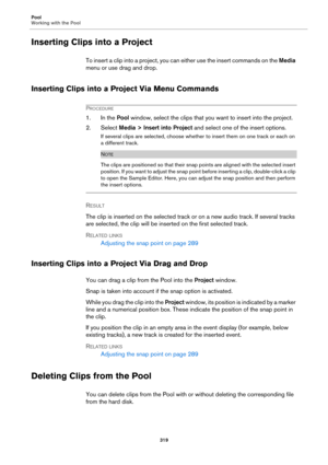 Page 319Pool
Working with the Pool
319
Inserting Clips into a Project
To insert a clip into a project, you can either use the insert commands on the Media 
menu or use drag and drop.
Inserting Clips into a Project Via Menu Commands
PROCEDURE
1. In the Pool window, select the clips that you want to insert into the project.
2. Select Media > Insert into Project and select one of the insert options.
If several clips are selected, choose whether to insert them on one track or each on 
a different track.
NOTE
The...