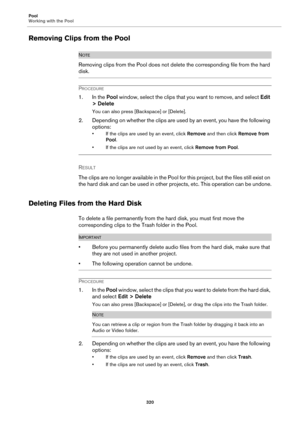 Page 320Pool
Working with the Pool
320
Removing Clips from the Pool
NOTE
Removing clips from the Pool does not delete the corresponding file from the hard 
disk.
PROCEDURE
1. In the Pool window, select the clips that you want to remove, and select Edit 
> Delete
You can also press [Backspace] or [Delete].
2. Depending on whether the clips are used by an event, you have the following 
options:
• If the clips are used by an event, click Remove and then click Remove from 
Pool.
• If the clips are not used by an...