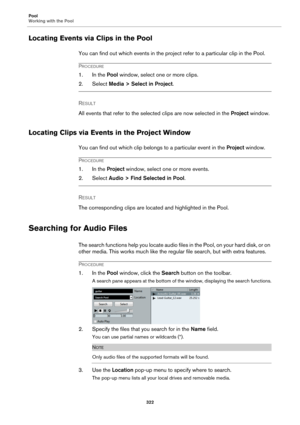 Page 322Pool
Working with the Pool
322
Locating Events via Clips in the Pool
You can find out which events in the project refer to a particular clip in the Pool.
PROCEDURE
1. In the Pool window, select one or more clips.
2. Select Media > Select in Project.
RESULT 
All events that refer to the selected clips are now selected in the Project window.
Locating Clips via Events in the Project Window
You can find out which clip belongs to a particular event in the Project window.
PROCEDURE
1. In the Project window,...