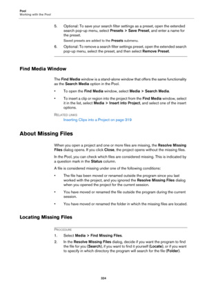 Page 324Pool
Working with the Pool
324
5. Optional: To save your search filter settings as a preset, open the extended 
search pop-up menu, select Presets > Save Preset, and enter a name for 
the preset.
Saved presets are added to the Presets submenu.
6. Optional: To remove a search filter settings preset, open the extended search 
pop-up menu, select the preset, and then select Remove Preset.
Find Media Window
The Find Media window is a stand-alone window that offers the same functionality 
as the Search Media...
