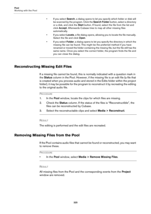 Page 325Pool
Working with the Pool
325
• If you select Search, a dialog opens to let you specify which folder or disk will 
be scanned by the program. Click the Search Folder button, select a directory 
or a disk, and click the Start button. If found, select the file from the list and 
click Accept. Afterwards Cubase tries to map all other missing files 
automatically.
• If you select Locate, a file dialog opens, allowing you to locate the file manually. 
Select the file and click Open.
•If you select Folder, a...