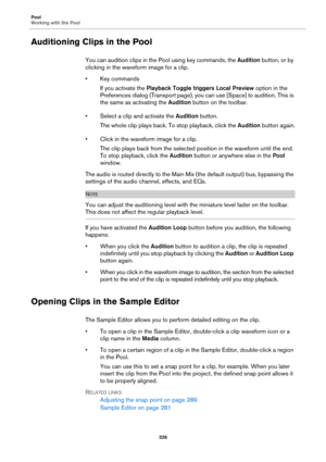 Page 326Pool
Working with the Pool
326
Auditioning Clips in the Pool
You can audition clips in the Pool using key commands, the Audition button, or by 
clicking in the waveform image for a clip.
• Key commands
If you activate the Playback Toggle triggers Local Preview option in the 
Preferences dialog (Transport page), you can use [Space] to audition. This is 
the same as activating the Audition button on the toolbar.
• Select a clip and activate the Audition button.
The whole clip plays back. To stop playback,...