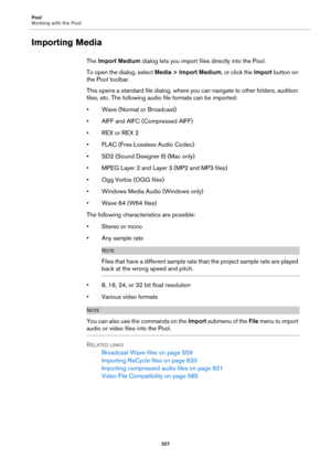 Page 327Pool
Working with the Pool
327
Importing Media
The Import Medium dialog lets you import files directly into the Pool.
To open the dialog, select Media > Import Medium, or click the Import button on 
the Pool toolbar.
This opens a standard file dialog, where you can navigate to other folders, audition 
files, etc. The following audio file formats can be imported:
• Wave (Normal or Broadcast)
• AIFF and AIFC (Compressed AIFF)
•REX or REX 2
• FLAC (Free Lossless Audio Codec)
• SD2 (Sound Designer II) (Mac...
