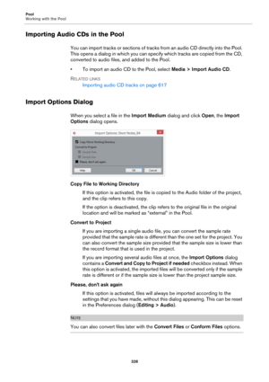 Page 328Pool
Working with the Pool
328
Importing Audio CDs in the Pool
You can import tracks or sections of tracks from an audio CD directly into the Pool. 
This opens a dialog in which you can specify which tracks are copied from the CD, 
converted to audio files, and added to the Pool.
• To import an audio CD to the Pool, select Media > Import Audio CD.
RELATED LINKS
Importing audio CD tracks on page 617
Import Options Dialog
When you select a file in the Import Medium dialog and click Open, the Import...