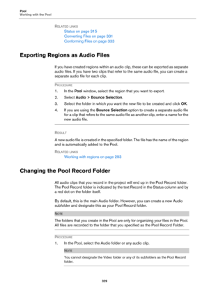 Page 329Pool
Working with the Pool
329
RELATED LINKS
Status on page 315
Converting Files on page 331
Conforming Files on page 333
Exporting Regions as Audio Files
If you have created regions within an audio clip, these can be exported as separate 
audio files. If you have two clips that refer to the same audio file, you can create a 
separate audio file for each clip.
PROCEDURE
1. In the Pool window, select the region that you want to export.
2. Select Audio > Bounce Selection.
3. Select the folder in which you...