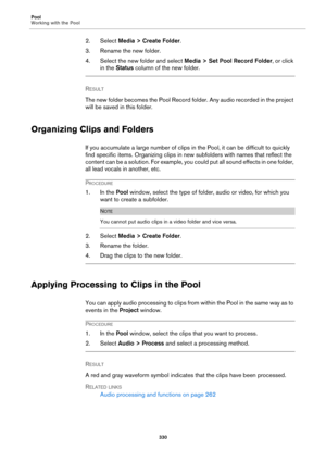 Page 330Pool
Working with the Pool
330
2. Select Media > Create Folder.
3. Rename the new folder.
4. Select the new folder and select Media > Set Pool Record Folder, or click 
in the Status column of the new folder.
RESULT 
The new folder becomes the Pool Record folder. Any audio recorded in the project 
will be saved in this folder.
Organizing Clips and Folders
If you accumulate a large number of clips in the Pool, it can be difficult to quickly 
find specific items. Organizing clips in new subfolders with...