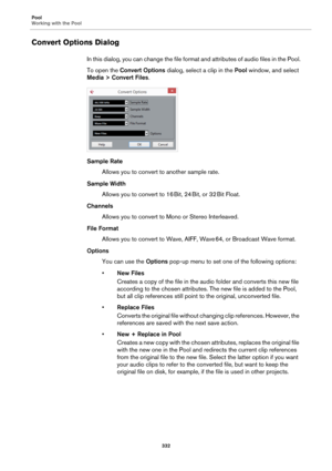 Page 332Pool
Working with the Pool
332
Convert Options Dialog
In this dialog, you can change the file format and attributes of audio files in the Pool.
To open the Convert Options dialog, select a clip in the Pool window, and select 
Media > Convert Files.
Sample Rate
Allows you to convert to another sample rate.
Sample Width
Allows you to convert to 16 Bit, 24 Bit, or 32 Bit Float.
Channels
Allows you to convert to Mono or Stereo Interleaved.
File Format
Allows you to convert to Wave, AIFF, Wave 64, or...