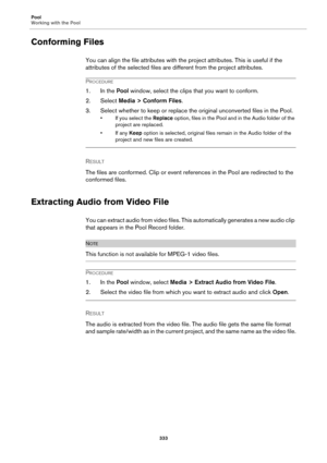 Page 333Pool
Working with the Pool
333
Conforming Files
You can align the file attributes with the project attributes. This is useful if the 
attributes of the selected files are different from the project attributes.
PROCEDURE
1. In the Pool window, select the clips that you want to conform.
2. Select Media > Conform Files.
3. Select whether to keep or replace the original unconverted files in the Pool.
• If you select the Replace option, files in the Pool and in the Audio folder of the 
project are replaced....