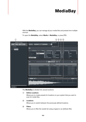 Page 334334
MediaBay
With the MediaBay, you can manage all your media files and presets from multiple 
sources.
To open the MediaBay, select Media > MediaBay, or press [F5].
The MediaBay is divided into several sections:
1)Define Locations
Allows you to create presets for locations on your system that you want to 
scan for media files.
2)Locations
Allows you to switch between the previously defined locations.
3)Filters
Allows you to filter the results list using a logical or an attribute filter. 