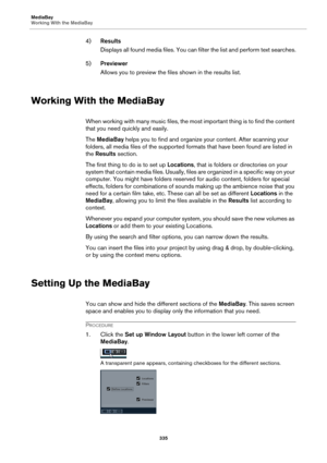 Page 335MediaBay
Working With the MediaBay
335
4)Results
Displays all found media files. You can filter the list and perform text searches.
5)Previewer
Allows you to preview the files shown in the results list.
Working With the MediaBay
When working with many music files, the most important thing is to find the content 
that you need quickly and easily.
The MediaBay helps you to find and organize your content. After scanning your 
folders, all media files of the supported formats that have been found are listed...