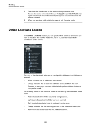 Page 336MediaBay
Define Locations Section
336
2. Deactivate the checkboxes for the sections that you want to hide.
You can also use key commands for this: use the [Up]/[Down] and [Left]/[Right] arrow 
keys to step through the checkboxes and press [Space] to activate/deactivate the 
selected checkbox.
3. When you are done, click outside the pane to exit the setup mode.
Define Locations Section
In the Define Locations section, you can specify which folders or directories you 
want to include in the scan for media...