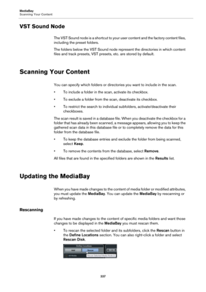 Page 337MediaBay
Scanning Your Content
337
VST Sound Node
The VST Sound node is a shortcut to your user content and the factory content files, 
including the preset folders.
The folders below the VST Sound node represent the directories in which content 
files and track presets, VST presets, etc. are stored by default.
Scanning Your Content
You can specify which folders or directories you want to include in the scan.
• To include a folder in the scan, activate its checkbox.
• To exclude a folder from the scan,...