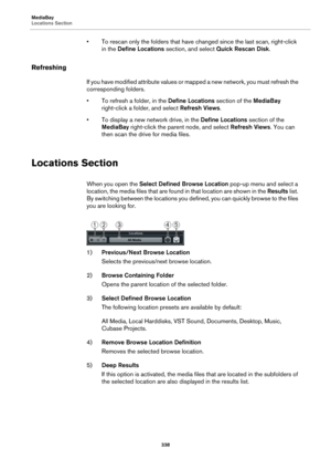 Page 338MediaBay
Locations Section
338
• To rescan only the folders that have changed since the last scan, right-click 
in the Define Locations section, and select Quick Rescan Disk.
Refreshing
If you have modified attribute values or mapped a new network, you must refresh the 
corresponding folders.
• To refresh a folder, in the Define Locations section of the MediaBay 
right-click a folder, and select Refresh Views.
• To display a new network drive, in the Define Locations section of the 
MediaBay right-click...