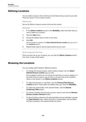 Page 339MediaBay
Locations Section
339
Defining Locations
You can define locations, that is shortcuts to the folders that you want to work with. 
These are shown in the Locations section.
PREREQUISITE 
Set up the Define Locations section and scan the content.
PROCEDURE
1. In the Define Locations section in the MediaBay, select the folder that you 
want to define as a location.
2. Click the Add button.
3. Accept the default name or enter a new name.
4. Click OK.
The new location is added to the Select Defined...