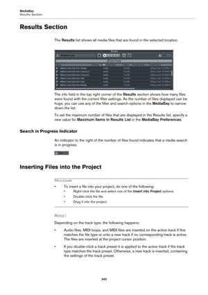 Page 340MediaBay
Results Section
340
Results Section
The Results list shows all media files that are found in the selected location.
The info field in the top right corner of the Results section shows how many files 
were found with the current filter settings. As the number of files displayed can be 
huge, you can use any of the filter and search options in the MediaBay to narrow 
down the list.
To set the maximum number of files that are displayed in the Results list, specify a 
new value for Maximum Items in...