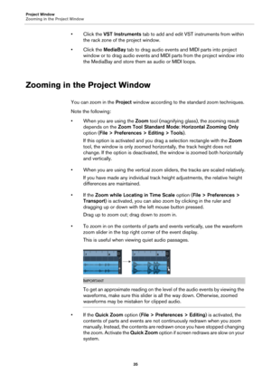 Page 35Project Window
Zooming in the Project Window
35
•Click the VST Instruments tab to add and edit VST instruments from within 
the rack zone of the project window. 
• Click the MediaBay tab to drag audio events and MIDI parts into project 
window or to drag audio events and MIDI parts from the project window into 
the MediaBay and store them as audio or MIDI loops.
Zooming in the Project Window
You can zoom in the Project window according to the standard zoom techniques.
Note the following:
• When you are...