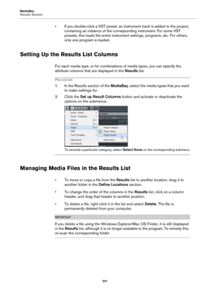 Page 341MediaBay
Results Section
341
• If you double-click a VST preset, an instrument track is added to the project, 
containing an instance of the corresponding instrument. For some VST 
presets, this loads the entire instrument settings, programs, etc. For others, 
only one program is loaded.
Setting Up the Results List Columns
For each media type, or for combinations of media types, you can specify the 
attribute columns that are displayed in the Results list.
PROCEDURE
1. In the Results section of the...