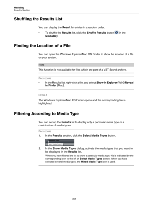 Page 342MediaBay
Results Section342
Shuffling the Results List
You can display the Result list entries in a random order.
• To shuffle the Result
 s list, click the  Shuffle Results  button  in the 
MediaBay .
Finding the Location of a File
You can open the Windows Explorer/Mac OS Finder to show the location of a file 
on your system.
NOTE
This function is not available for files which are part of a VST Sound archive.
PROCEDURE
• In the Results list, right- click a file, and select Show in Explorer (Win)/Reveal...