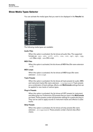 Page 343MediaBay
Results Section
343
Show Media Types Selector
You can activate the media types that you want to be displayed in the Results list.
The following media types are available:
Audio Files
When this option is activated, the list shows all audio files. The supported 
formats are .wav, .w64, .aiff, .aifc, .rex, .rx2, .mp3, .mp2, .ogg, 
.sd2 (Mac only), .wma (Win only).
MIDI Files
When this option is activated, the list shows all MIDI files (file name extension 
.mid).
MIDI Loops
When this option is...